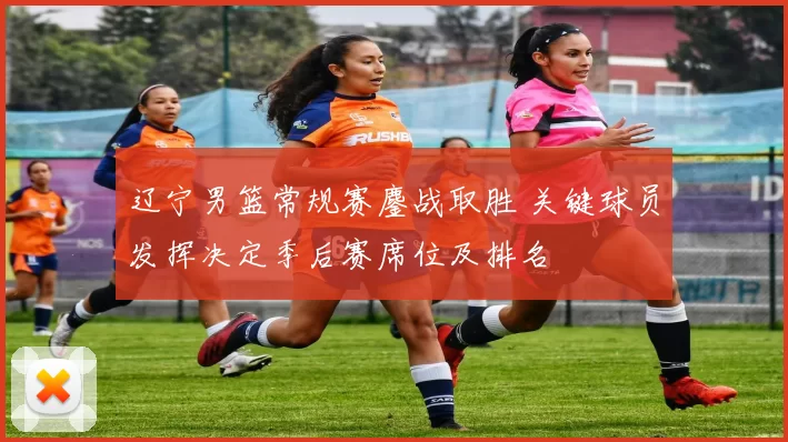 辽宁男篮常规赛鏖战取胜 关键球员发挥决定季后赛席位及排名