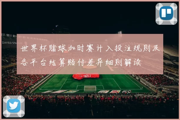世界杯赌球加时赛计入投注规则及各平台结算赔付差异细则解读