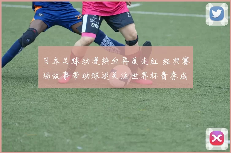 日本足球动漫热血再度走红 经典赛场故事带动球迷关注世界杯青春成长线