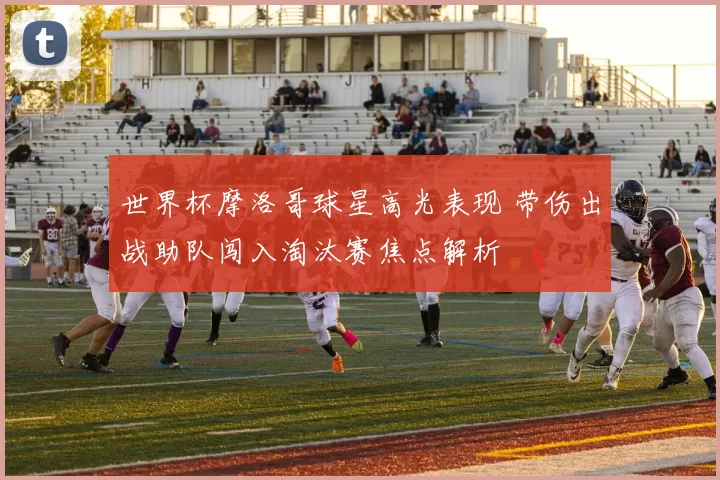 世界杯摩洛哥球星高光表现 带伤出战助队闯入淘汰赛焦点解析