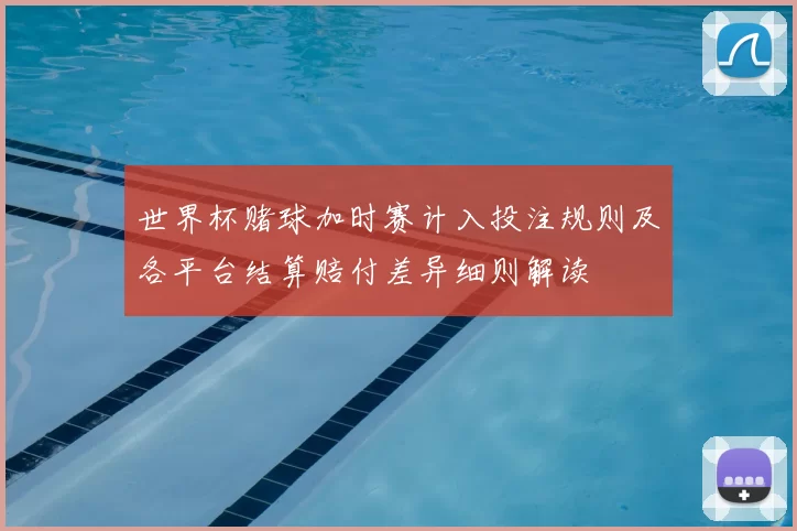 世界杯赌球加时赛计入投注规则及各平台结算赔付差异细则解读