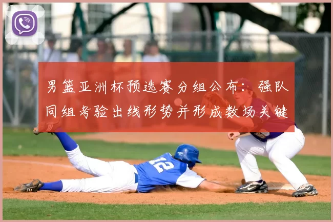 男篮亚洲杯预选赛分组公布：强队同组考验出线形势并形成数场关键对决