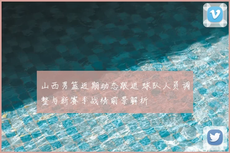 山西男篮近期动态跟进 球队人员调整与新赛季战绩前景解析