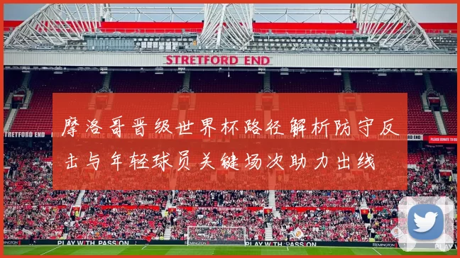 摩洛哥晋级世界杯路径解析防守反击与年轻球员关键场次助力出线