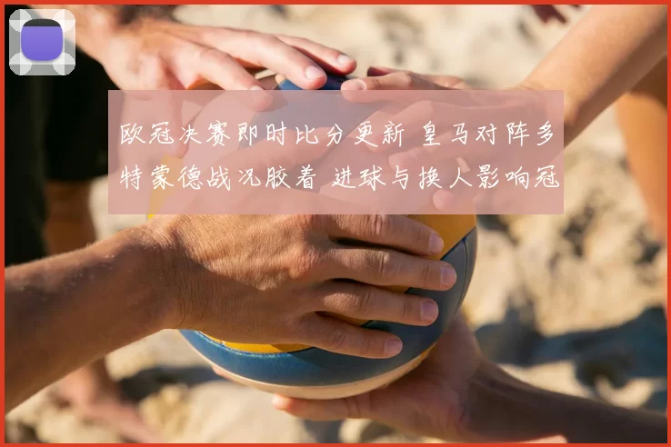 欧冠决赛即时比分更新 皇马对阵多特蒙德战况胶着 进球与换人影响冠军归属