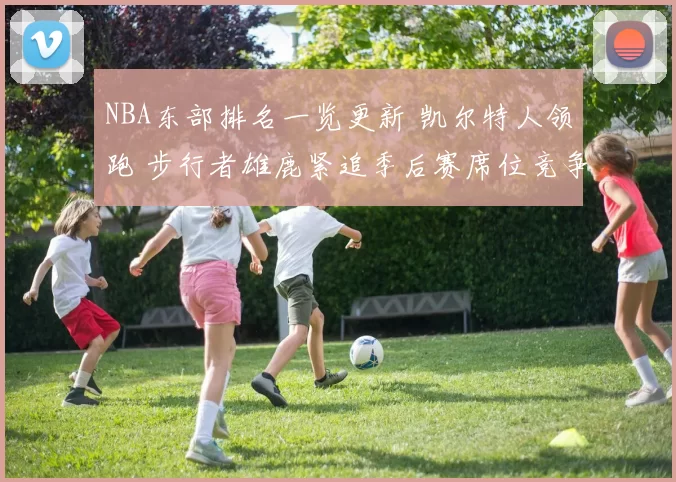 NBA东部排名一览更新 凯尔特人领跑 步行者雄鹿紧追季后赛席位竞争加剧