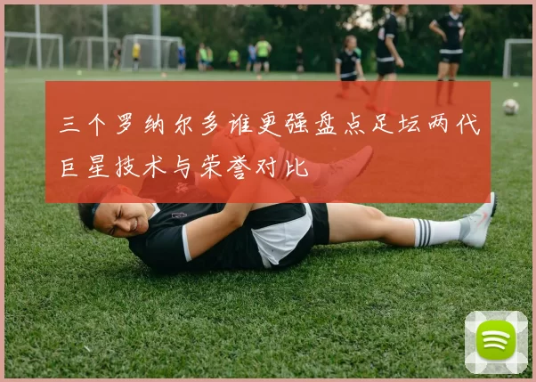 三个罗纳尔多谁更强盘点足坛两代巨星技术与荣誉对比