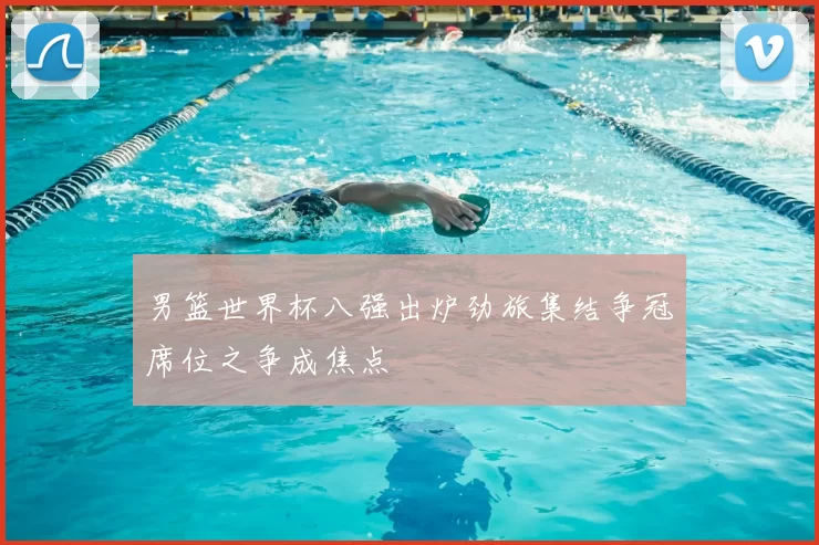 男篮世界杯八强出炉劲旅集结争冠席位之争成焦点