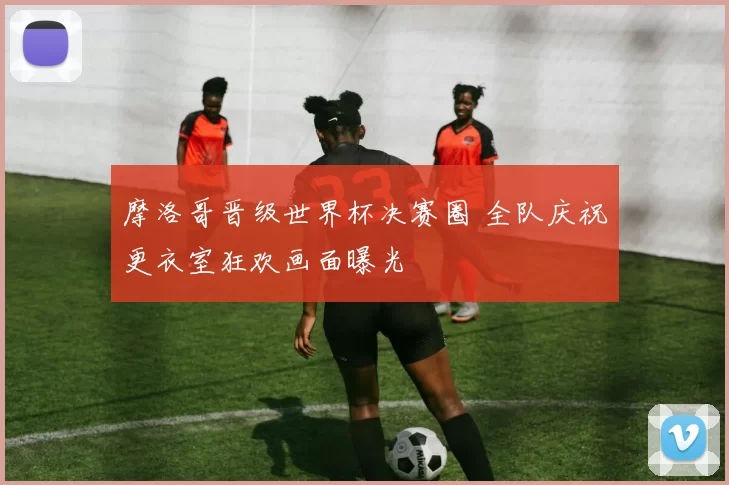 摩洛哥晋级世界杯决赛圈 全队庆祝更衣室狂欢画面曝光