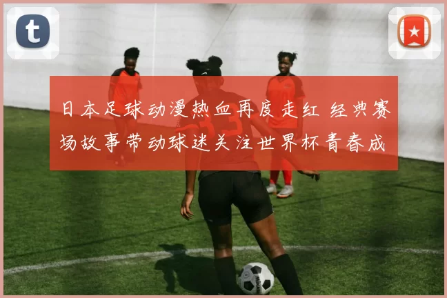 日本足球动漫热血再度走红 经典赛场故事带动球迷关注世界杯青春成长线