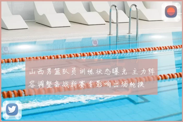 山西男篮队员训练状态曝光 主力阵容调整备战新赛季影响出场轮换