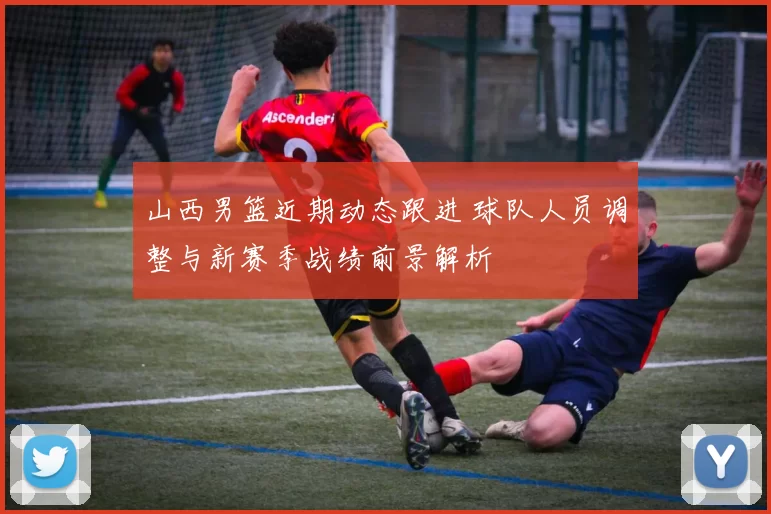 山西男篮近期动态跟进 球队人员调整与新赛季战绩前景解析