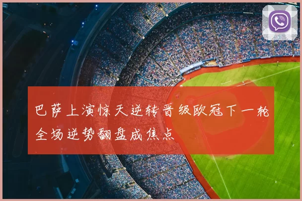 巴萨上演惊天逆转晋级欧冠下一轮全场逆势翻盘成焦点