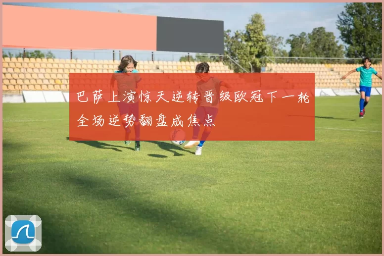 巴萨上演惊天逆转晋级欧冠下一轮全场逆势翻盘成焦点