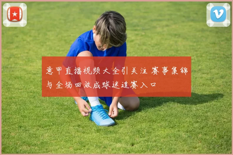 意甲直播视频大全引关注 赛事集锦与全场回放成球迷追赛入口