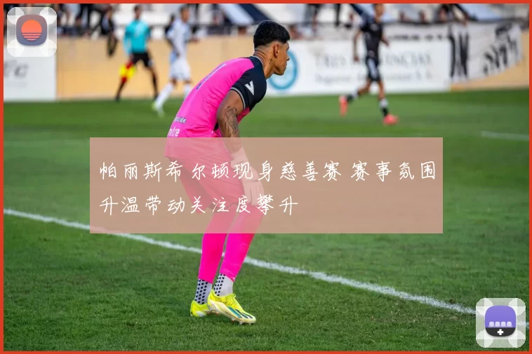 帕丽斯希尔顿现身慈善赛 赛事氛围升温带动关注度攀升