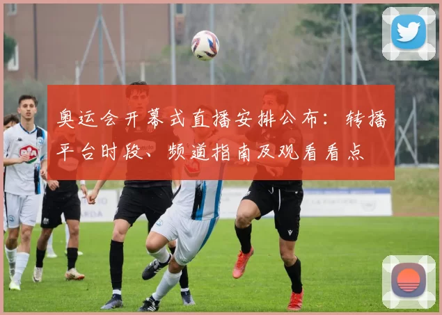 奥运会开幕式直播安排公布：转播平台时段、频道指南及观看看点