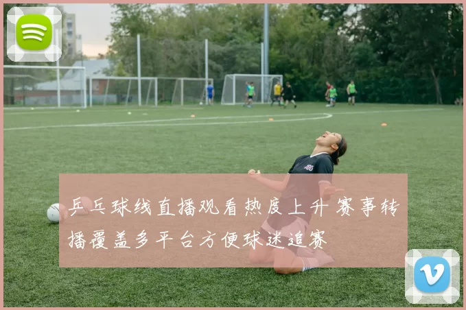 乒乓球线直播观看热度上升 赛事转播覆盖多平台方便球迷追赛