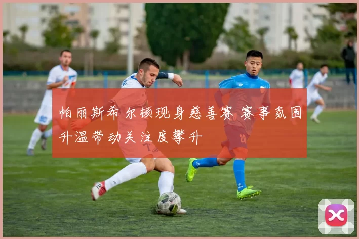 帕丽斯希尔顿现身慈善赛 赛事氛围升温带动关注度攀升