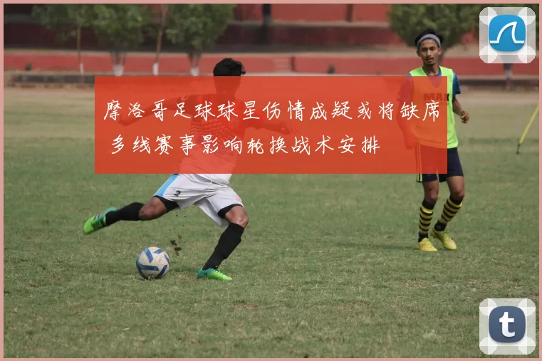 摩洛哥足球球星伤情成疑或将缺席 多线赛事影响轮换战术安排