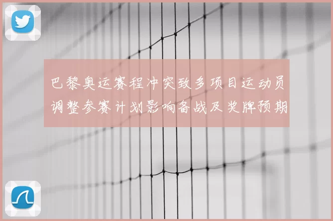 巴黎奥运赛程冲突致多项目运动员调整参赛计划影响备战及奖牌预期