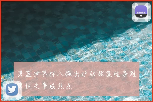 男篮世界杯八强出炉劲旅集结争冠席位之争成焦点