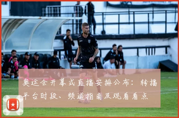 奥运会开幕式直播安排公布：转播平台时段、频道指南及观看看点