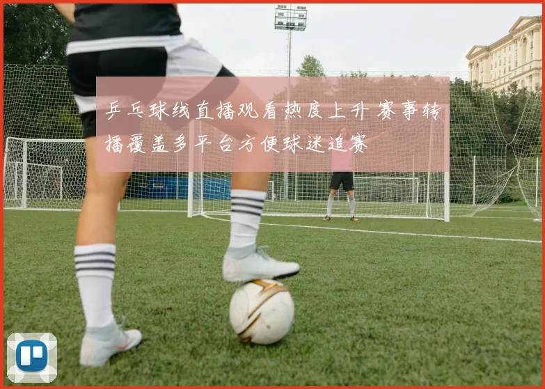 乒乓球线直播观看热度上升 赛事转播覆盖多平台方便球迷追赛