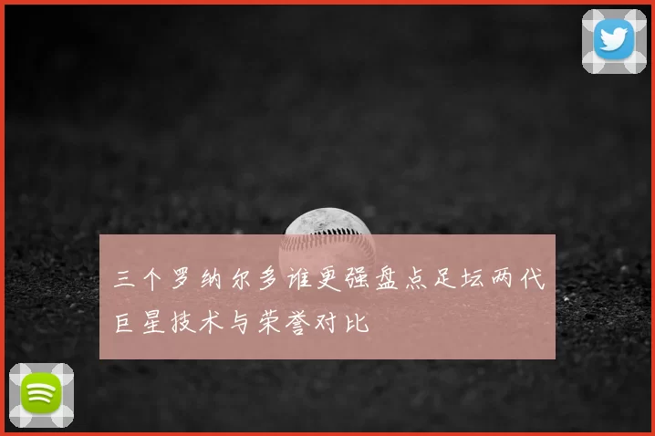 三个罗纳尔多谁更强盘点足坛两代巨星技术与荣誉对比