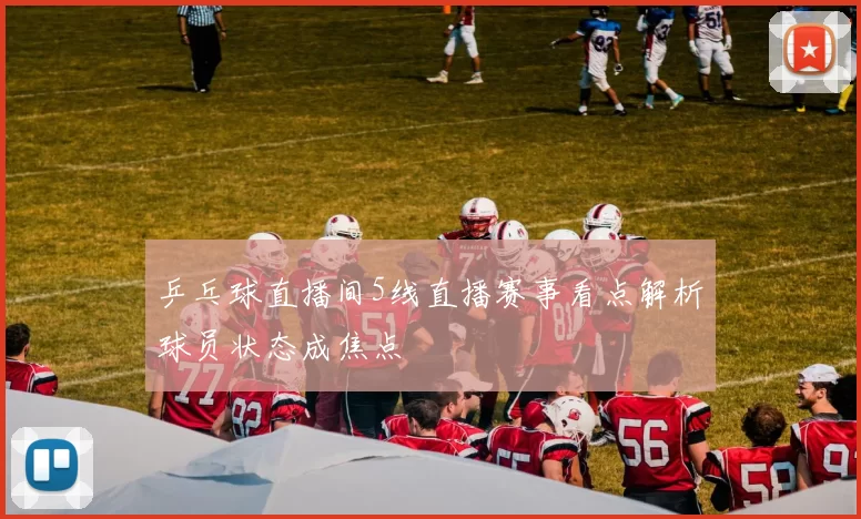 乒乓球直播间5线直播赛事看点解析球员状态成焦点