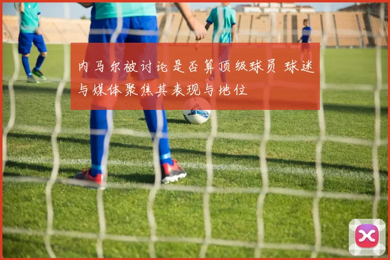 内马尔被讨论是否算顶级球员 球迷与媒体聚焦其表现与地位