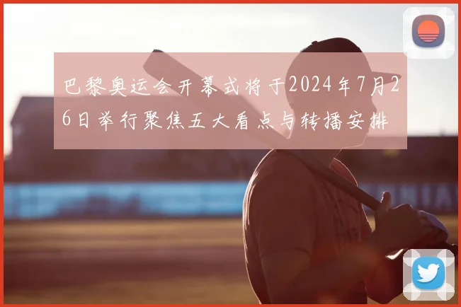 巴黎奥运会开幕式将于2024年7月26日举行聚焦五大看点与转播安排