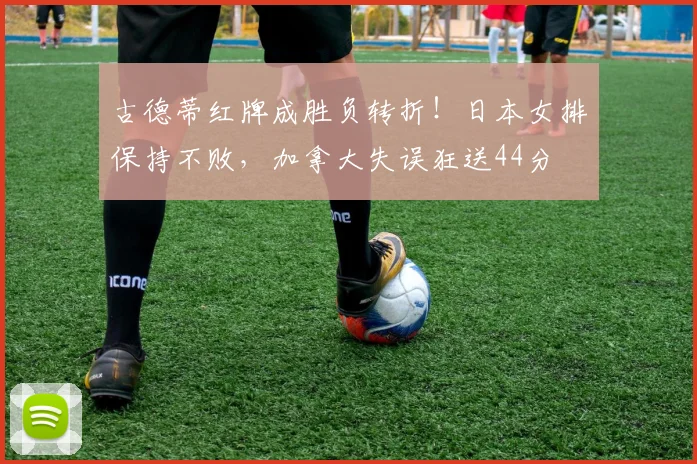古德蒂红牌成胜负转折！日本女排保持不败，加拿大失误狂送44分