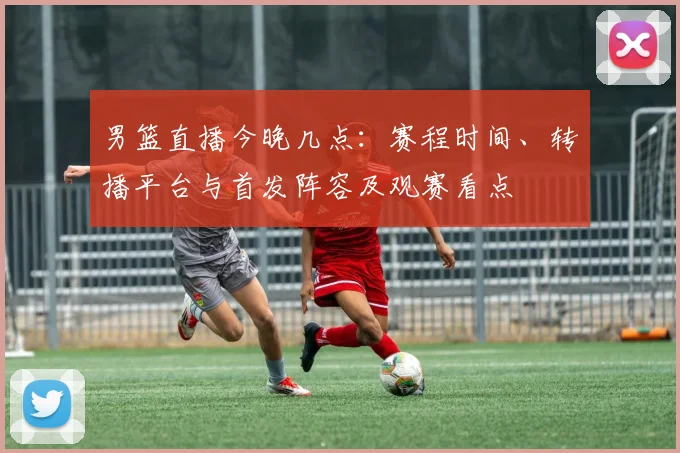 男篮直播今晚几点：赛程时间、转播平台与首发阵容及观赛看点
