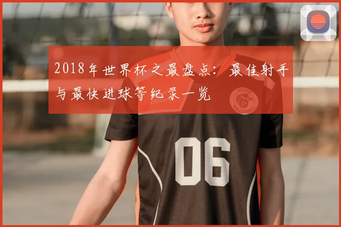 2018年世界杯之最盘点:最佳射手与最快进球等纪录一览