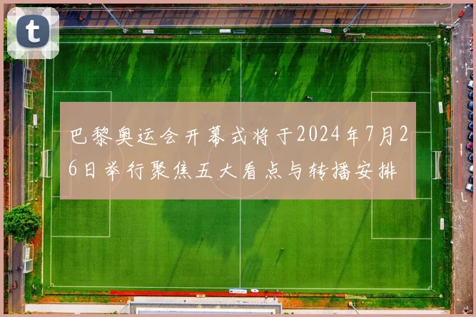 巴黎奥运会开幕式将于2024年7月26日举行聚焦五大看点与转播安排