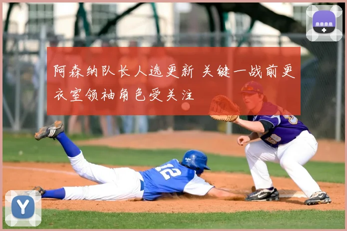 阿森纳队长人选更新 关键一战前更衣室领袖角色受关注