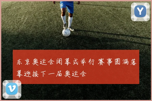 东京奥运会闭幕式举行 赛事圆满落幕迎接下一届奥运会