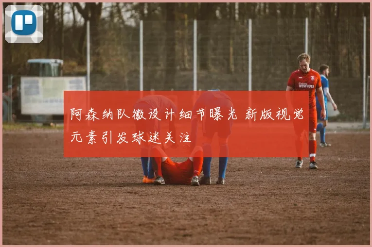 阿森纳队徽设计细节曝光 新版视觉元素引发球迷关注